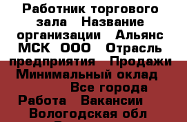 Работник торгового зала › Название организации ­ Альянс-МСК, ООО › Отрасль предприятия ­ Продажи › Минимальный оклад ­ 25 000 - Все города Работа » Вакансии   . Вологодская обл.,Вологда г.